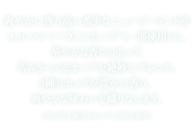 爽やかに香り高い希少なニュージーランド産ネルソンソーヴィンホップ*（一部使用）に、華やかな香りのホップ、苦味をつくるホップを絶妙にブレンド。3種のホップが豊かに香り、爽やかな味わいを織りなします。 ※5％以上使用（ホップに占める割合）