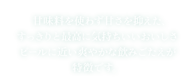 甘味料を使わず甘さを抑えた、すっきりと最高に気持ちいいおいしさ ビールに近い爽やかな飲みごたえが特徴です。