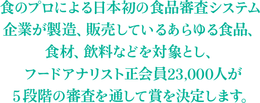 食のプロによる日本初の食品審査システム企業が製造、販売しているあらゆる食品、食材、飲料などを対象とし、フードアナリスト正会員23,000人が５段階の審査を通して賞を決定します。
