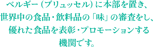 ベルギー（ブリュッセル）に本部を置き、世界中の食品・飲料品の「味」の審査をし、優れた食品を表彰・プロモーションする機関です。