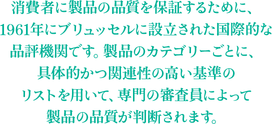 消費者に製品の品質を保証するために、1961年にブリュッセルに設立された国際的な品評機関です。製品のカテゴリーごとに、具体的かつ関連性の高い基準のリストを用いて、専門の審査員によって製品の品質が判断されます。