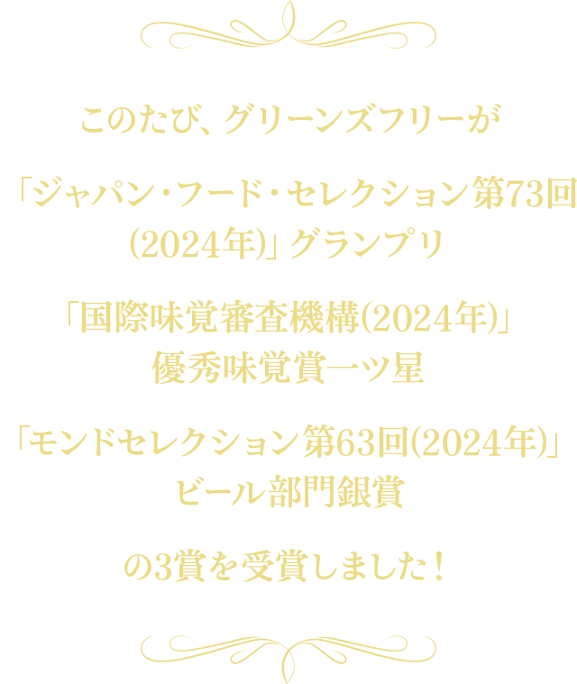 このたび、グリーンズフリーが「ジャパン・フード・セレクション第73回(2024年)」グランプリ 「国際味覚審査機構(2024年)」優秀味覚賞一ツ星 「モンドセレクション第63回(2024年)」ビール部門銀賞の3賞を受賞しました！
