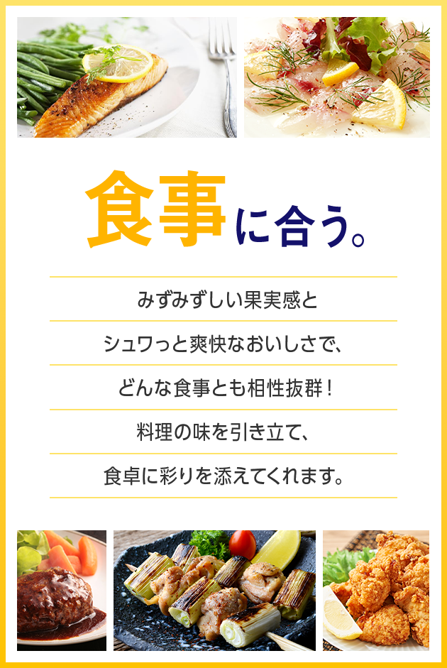 食事に合う。 みずみずしい果実感とシュワっと爽快なおいしさで、どんな食事とも相性抜群！料理の味を引き立て、食卓に彩りを添えてくれます。