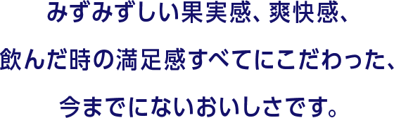 みずみずしい果実感、爽快感、飲んだ時の満足感すべてにこだわった、今までにないおいしさです。