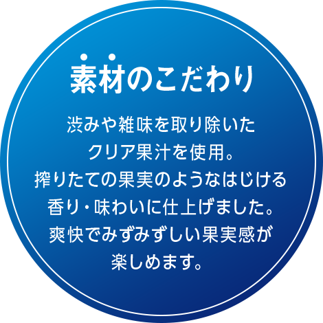 素材のこだわり 渋みや雑味を取り除いたクリア果汁を使用。搾りたての果実のようなはじける香り・味わいに仕上げました。爽快でみずみずしい果実感が楽しめます。