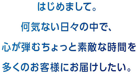 はじめまして。何気ない日々の中で、心が弾むちょっと素敵な時間を多くのお客様にお届けしたい。