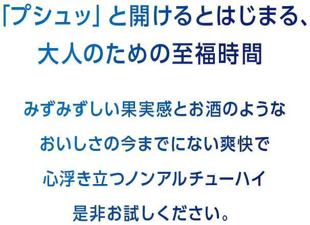 「プシュッ」と開けるとはじまる、大人のための至福時間。みすみずしい果実感とお酒のようなおいしさの今までにない爽快で心浮き立つノンアルチューハイ是非お試しください。