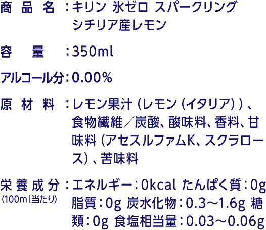 商品名：キリン 氷ゼロ スパークリング シチリア産レモン 容量：350ml アルコール分：0.00% 原材料：レモン果汁（レモン（イタリア））、食物繊維／炭酸、酸味料、香料、甘味料（アセスルファムK、スクラロース）、苦味料 栄養成分（100ml当たり）：エネルギー：0kcal たんぱく質：0g 脂質：0g 炭水化物：0.3～1.6g 糖類：0g 食塩相当量：0.03～0.06g