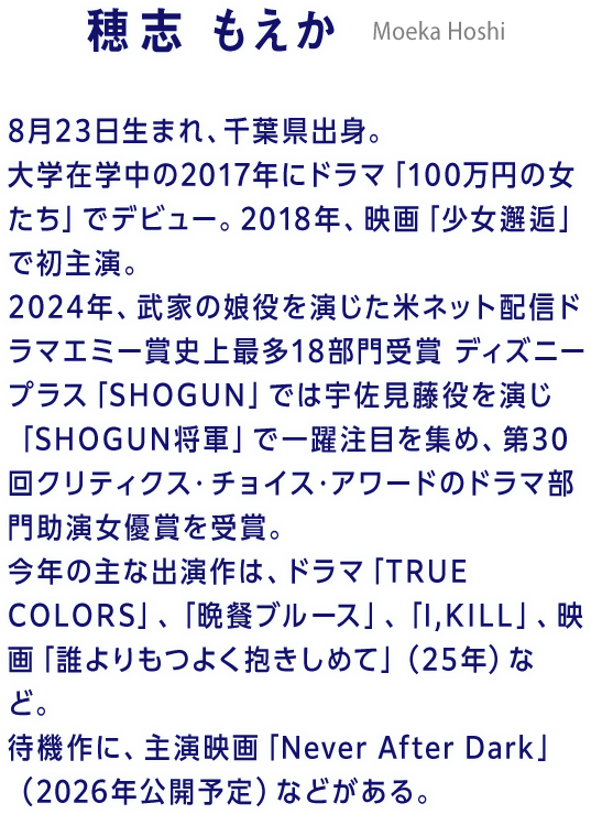 穂志 もえか Moeka Hoshi 8月23日生まれ、千葉県出身。大学在学中の2017年にドラマ「100万円の女たち」でデビュー。2018年、映画「少女邂逅」で初主演。2024年、武家の娘役を演じた米ネット配信ドラマエミー賞史上最多18部門受賞 ディズニープラス「SHOGUN」では宇佐見藤役を演じ「SHOGUN将軍」で一躍注目を集め、第30回クリティクス・チョイス・アワードのドラマ部門助演女優賞を受賞。今年の主な出演作は、ドラマ「TRUE COLORS」、「晩餐ブルース」、「I,KILL」、映画「誰よりもつよく抱きしめて」（25年）など。待機作に、主演映画「Never After Dark」（2026年公開予定）などがある。