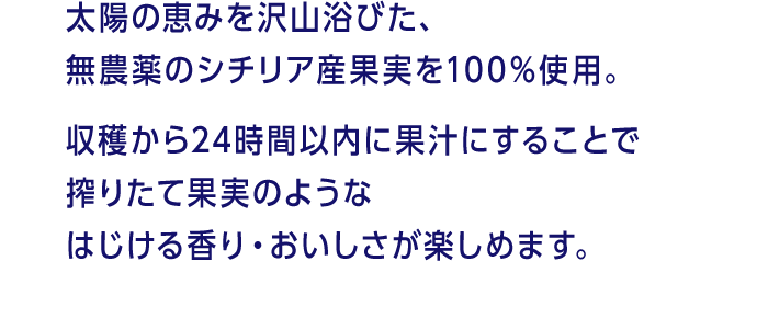 太陽の恵みを沢山浴びた、無農薬のシチリア産果実を100%使用。収穫から24時間以内に果汁にすることで搾りたて果実のようなはじける香り・おいしさが楽しめます。