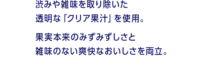 渋みや雑味を取り除いた透明な「クリア果汁」を使用。果実本来のみずみずしさと雑味のない爽快なおいしさを両立。