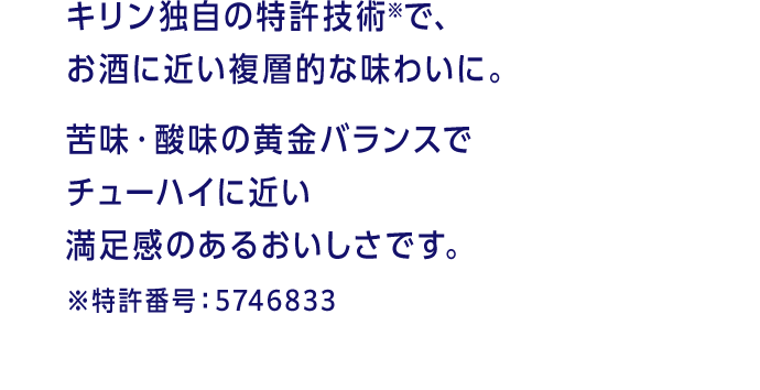 キリン独自の特許技術※で、お酒に近い複層的な味わいに。苦味・酸味の黄金バランスでチューハイに近い満足感のあるおいしさです。 ※特許番号：5746833