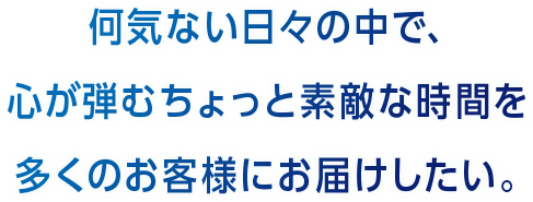 何気ない日々の中で、心が弾むちょっと素敵な時間を多くのお客様にお届けしたい。