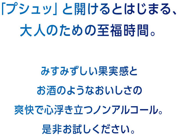 「プシュッ」と開けるとはじまる、大人のための至福時間。みすみずしい果実感とお酒のようなおいしさの爽快で心浮き立つノンアルコール是非お試しください。