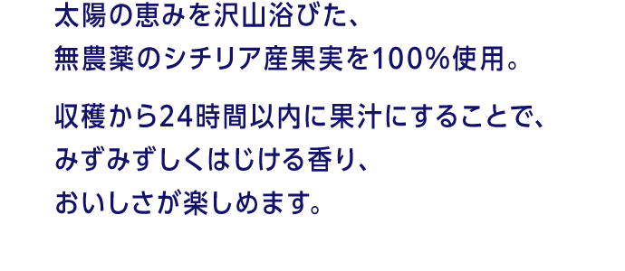 太陽の恵みを沢山浴びた、無農薬のシチリア産果実を100%使用。収穫から24時間以内に果汁にすることで、みずみずしくはじける香り、おいしさが楽しめます。