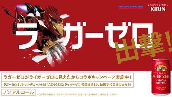 ZOIDS よろこびがつなぐ世界へ KIRIN ラガーゼロ出撃！ ラガーゼロがライガーゼロに見えたからコラボキャンペーン実施中！ ラガーゼロオリジナルデカール付き「AZ-02EX2 ライガーゼロ 帝国仕様」が、抽選で10名様に当たる！ ノンアルコール ※ご応募は20歳以上に限ります。※ラガーゼロは20歳以上の方を対象とした商品です。©TOMY