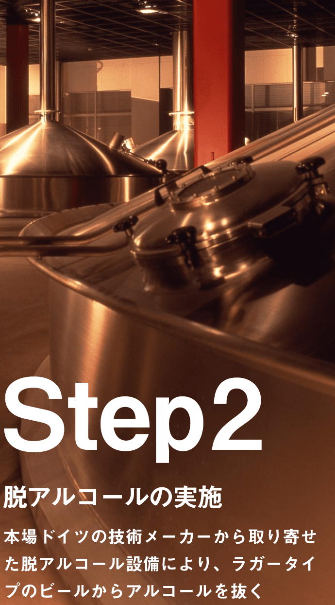 Step2 脱アルコールの実施 本場ドイツの技術メーカーから取り寄せた脱アルコール設備により、ラガータイプのビールからアルコールを抜く