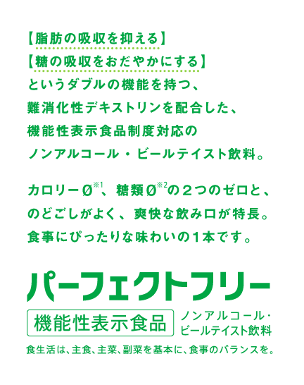 「脂肪の吸収を抑える」「糖の吸収をおだやかにする」というダブルの機能を持つ、難消化性デキストリンを配合した、機能性表示食品制度対応のノンアルコール・ビールテイスト飲料。カロリー０ 、糖類０ の２つのゼロと、のどごしがよく、爽快な飲み口が特長。食事にぴったりな味わいの１本です。　パーフェクトフリー 機能性表示食品 ノンアルコール・ビールテイスト飲料　食生活は、主食、主菜、副菜を基本に、食事のバランスを。