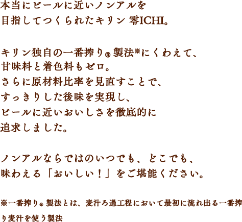 本当にビールに近いノンアルを目指してつくられたキリン 零ICHI。キリン独自の一番搾り®製法※にくわえて、甘味料と着色料もゼロ。さらに原材料比率を見直すことで、すっきりした後味を実現し、ビールに近いおいしさを徹底的に追求しました。ノンアルならではのいつでも、どこでも、味わえる「おいしい！」をご堪能ください。※一番搾り®製法とは、麦汁ろ過工程において最初に流れ出る一番搾り麦汁を使う製法