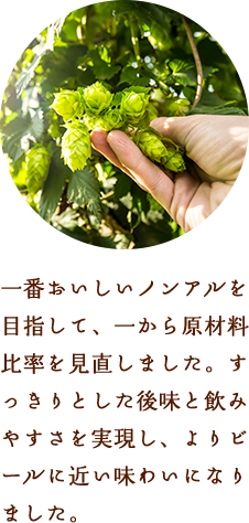 一番おいしいノンアルを目指して、一から原材料比率を見直しました。すっきりとした後味と飲みやすさを実現し、よりビールに近い味わいになりました。