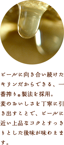 ビールに向き合い続けたキリンだからできる、一番搾り®製法を採用。麦のおいしさを丁寧に引き出すことで、ビールに近い上品なコクとすっきりとした後味が味わえます。