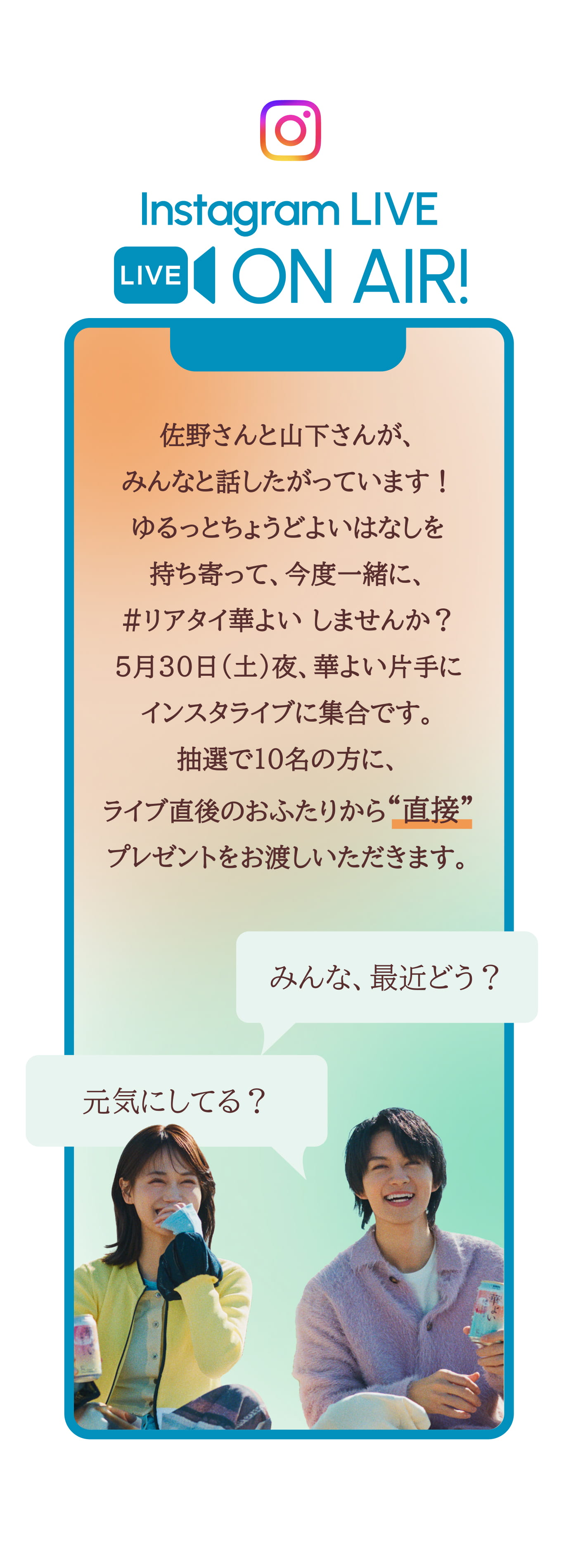 Instagram LIVE ON AIR! 佐野さんと山下さんがみんなと話したがっています！ ゆるっとちょうどよいはなしを持ち寄って、今度一緒に、#リアタイ華よい しませんか？ 抽選で6名のかたは、おふたりとオンラインでお話しできちゃう！ 5月26日X時、華よい片手にインスタライブに集合です。