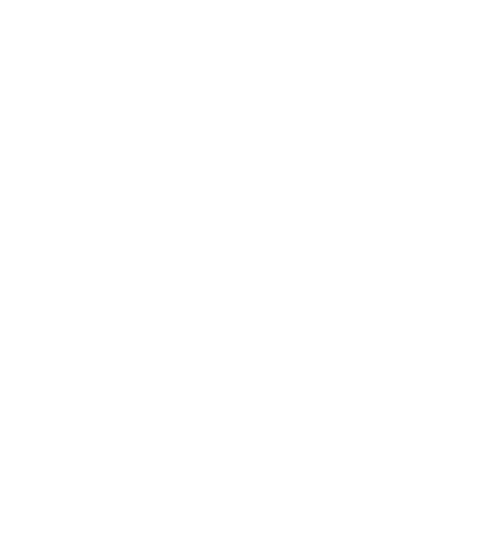 【さらにおいしく楽しむために!】果実とお酒だけでつくる本搾りTMは、果汁がたっぷりです。おいしく楽しむために、飲む前に缶を逆さにすることを忘れずに。逆さ缶を忘れてしまった場合は、ぜひグラスに注いで混ぜてからお召し上がりください。