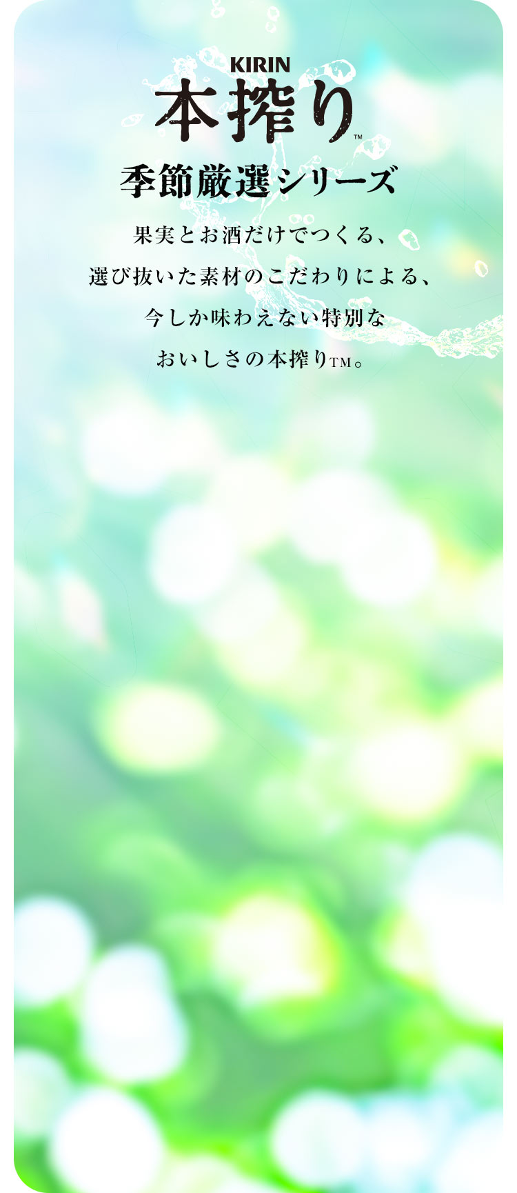 【KIRIN 本搾り™ 季節厳選シリーズ】果実とお酒だけでつくる、選び抜いた素材のこだわりによる、今しか味わえない特別なおいしさの本搾り™。
