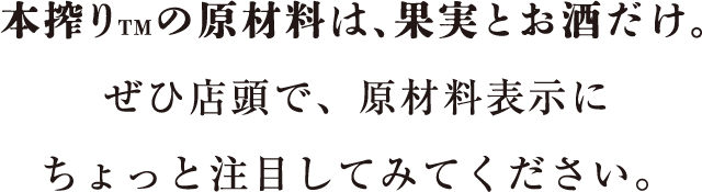 本搾り™の原材料は、果実とお酒だけ。ぜひ店頭で、原材料表示にちょっと注目してみてください。