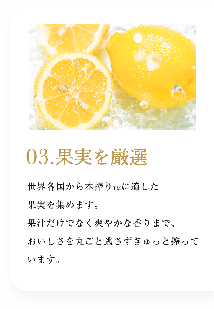 03.果実を厳選：世界各国から本搾り™に適した果実を集めます。果汁だけでなく爽やかな香りまで、おいしさを丸ごと逃さずぎゅっと搾っています。