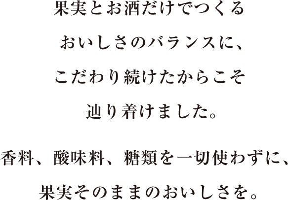 果実とお酒だけでつくるおいしさのバランスに、こだわり続けたからこそ辿り着けました。香料、酸味料、糖類を一切使わずに、果実そのままのおいしさを。