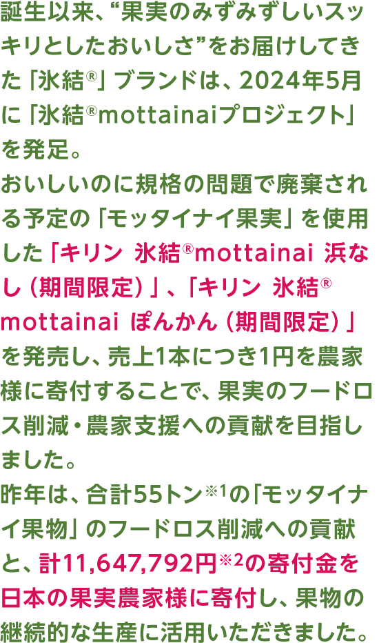 誕生以来、“果実のみずみずしいスッキリとしたおいしさ”をお届けしてきた「氷結®」ブランドは、2024年5月に「氷結®mottainaiプロジェクト」を発足。おいしいのに規格の問題で廃棄される予定の「モッタイナイ果実」を使用した「キリン 氷結®mottainai 浜なし（期間限定）」、「キリン 氷結®mottainai ぽんかん（期間限定）」を発売し、売上1本につき1円を農家様に寄付することで、果実のフードロス削減・農家支援への貢献を目指しました。昨年は、合計55トン※1の「モッタイナイ果物」のフードロス削減への貢献と、計11,647,792円※2の寄付金を日本の果実農家様に寄付し、果物の継続的な生産に活用いただきました。