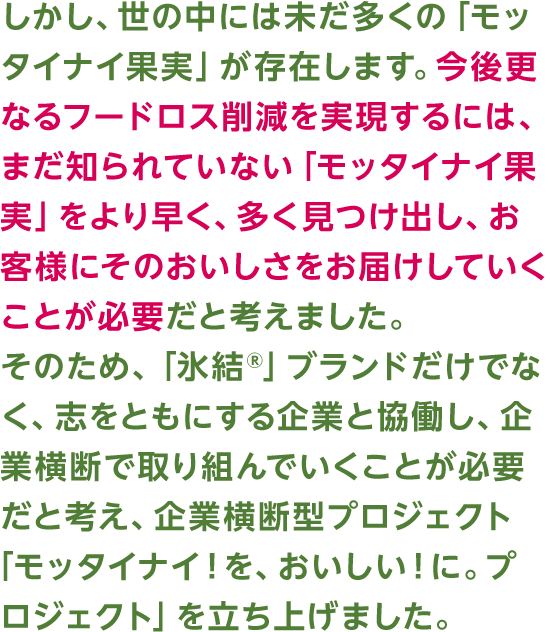 しかし、世の中には未だ多くの「モッタイナイ果実」が存在します。今後更なるフードロス削減を実現するには、まだ知られていない「モッタイナイ果実」をより早く、多く見つけ出し、お客様にそのおいしさをお届けしていくことが必要だと考えました。そのため、「氷結®」ブランドだけでなく、志をともにする企業と協働し、企業横断で取り組んでいくことが必要だと考え、企業横断型プロジェクト「モッタイナイ！を、おいしい！に。プロジェクト」を立ち上げました。