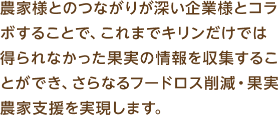 農家様とのつながりが深い企業様とコラボすることで、これまでキリンだけでは得られなかった果実の情報を収集することができ、さらなるフードロス削減・果実農家支援を実現します。