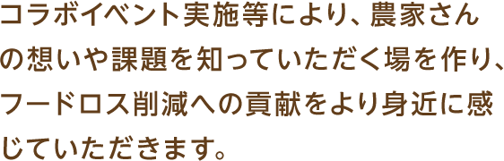 コラボイベント実施等により、農家さんの想いや課題を知っていただく場を作り、フードロス削減への貢献をより身近に感じていただきます。