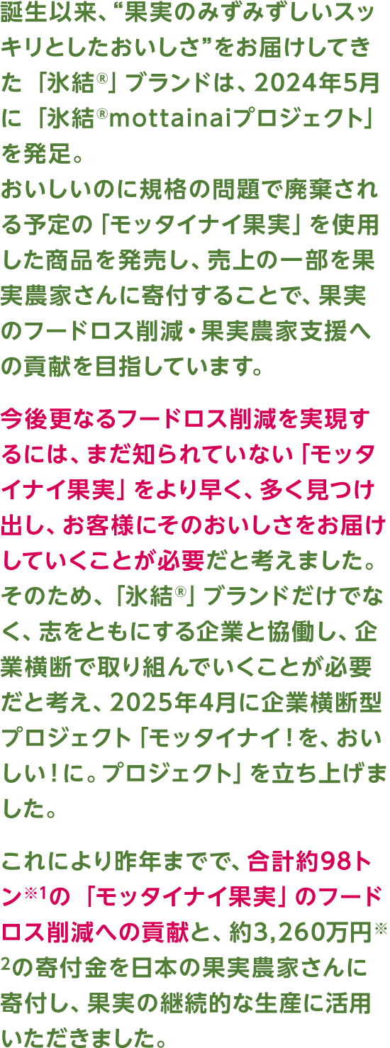 誕生以来、“果実のみずみずしいスッキリとしたおいしさ”をお届けしてきた「氷結®」ブランドは、2024年5月に「氷結®mottainaiプロジェクト」を発足。おいしいのに規格の問題で廃棄される予定の「モッタイナイ果実」を使用した商品を発売し、売上の一部を果実農家さんに寄付することで、果実のフードロス削減・果実農家支援への貢献を目指しています。今後更なるフードロス削減を実現するには、まだ知られていない「モッタイナイ果実」をより早く、多く見つけ出し、お客様にそのおいしさをお届けしていくことが必要だと考えました。そのため、「氷結®」ブランドだけでなく、志をともにする企業と協働し、企業横断で取り組んでいくことが必要だと考え、2025年4月に企業横断型プロジェクト「モッタイナイ！を、おいしい！に。プロジェクト」を立ち上げました。これにより昨年までで、合計約98トン※1の「モッタイナイ果実」のフードロス削減への貢献と、約3,260万円※2の寄付金を日本の果実農家さんに寄付し、果実の継続的な生産に活用いただきました。