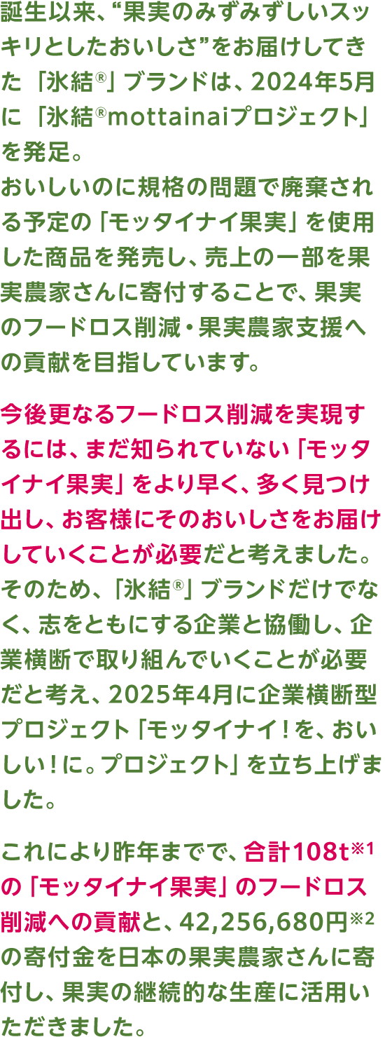 誕生以来、“果実のみずみずしいスッキリとしたおいしさ”をお届けしてきた 「氷結®」ブランドは、2024年5月に 「氷結®mottainaiプロジェクト」を発足。おいしいのに規格の問題で廃棄される予定の「モッタイナイ果実」を使用した商品を発売し、売上の一部を果実農家さんに寄付することで、果実のフードロス削減・果実農家支援への貢献を目指しています。今後更なるフードロス削減を実現するには、まだ知られていない「モッタイナイ果実」をより早く、多く見つけ出し、お客様にそのおいしさをお届けしていくことが必要だと考えました。そのため、「氷結®」ブランドだけでなく、志をともにする企業と協働し、企業横断で取り組んでいくことが必要だと考え、2025年4月に企業横断型プロジェクト「モッタイナイ！を、おいしい！に。プロジェクト」を立ち上げました。これにより昨年までで、合計108t※1の「モッタイナイ果実」のフードロス削減への貢献と、42,256,680円※2の寄付金を日本の果実農家さんに寄付し、果実の継続的な生産に活用いただきました。