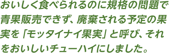 おいしく食べられるのに規格の問題で青果販売できず、廃棄される予定の果実を「モッタイナイ果実」と呼び、それをおいしいチューハイにしました。