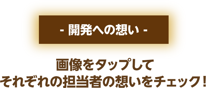 開発への想い 画像をクリックしてそれぞれの担当者の想いをチェック！