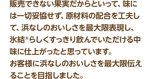販売できない果実だからといって、味には一切妥協せず、原材料の配合を工夫して、浜なしのおいしさを最大限表現し、氷結®らしくすっきり飲んでいただける中味に仕上がったと思っています。お客様に浜なしのおいしさを最大限伝えることを目指しました。