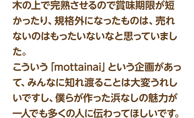木の上で完熟させるので賞味期限が短かったり、規格外になったものは、売れないのはもったいないなと思っていました。こういう「mottainai」という企画があって、みんなに知れ渡ることは大変うれしいですし、僕らが作った浜なしの魅力が一人でも多くの人に伝わってほしいです。