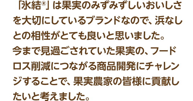 「氷結®」は果実のみずみずしいおいしさを大切にしているブランドなので、浜なしとの相性がとても良いと思いました。今まで見過ごされていた果実の、フードロス削減につながる商品開発にチャレンジすることで、果実農家の皆様に貢献したいと考えました。