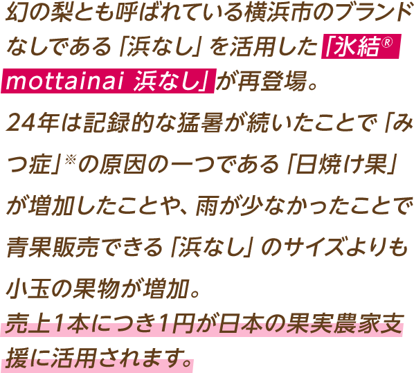 幻の梨とも呼ばれている横浜市のブランドなしである「浜なし」を活用した「氷結®mottainai
浜なし」が再登場。木の上で完熟させるため、果汁が豊富で甘くみずみずしいのが特徴です。24年は記録的な猛暑が続いたことで「みつ症」※の原因の一つである「日焼け果」が増加したことや、雨が少なかったことで青果販売できる「浜なし」のサイズよりも小玉の果物が増加。売上1本につき1円が日本の果実農家支援に活用されます。