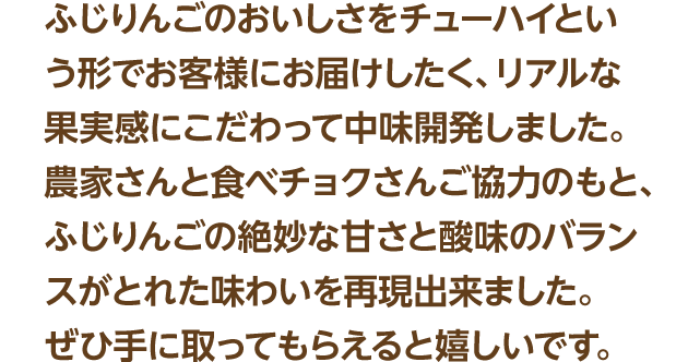 ふじりんごのおいしさをチューハイという形でお客様にお届けしたく、リアルな果実感にこだわって中味開発しました。農家さんと食べチョクさんご協力のもと、ふじりんごの絶妙な甘さと酸味のバランスがとれた味わいを再現出来ました。ぜひ手に取ってもらえると嬉しいです。