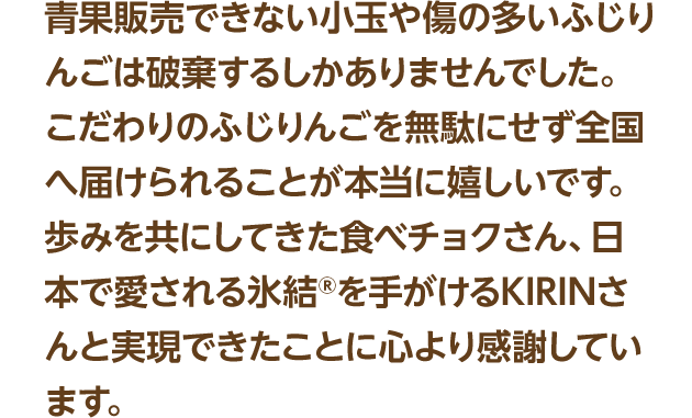 青果販売できない小玉や傷の多いふじりんごは破棄するしかありませんでした。こだわりのふじりんごを無駄にせず全国へ届けられることが本当に嬉しいです。歩みを共にしてきた食べチョクさん、日本で愛される氷結®を手がけるKIRINさんと実現できたことに心より感謝しています。