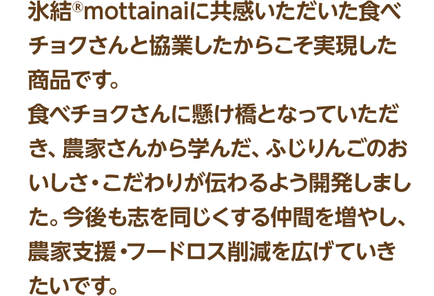 氷結®mottainaiに共感いただいた食べチョクさんと協業したからこそ実現した商品です。食べチョクさんに懸け橋となっていただき、農家さんから学んだ、ふじりんごのおいしさ・こだわりが伝わるよう開発しました。今後も志を同じくする仲間を増やし、農家支援・フードロス削減を広げていきたいです。