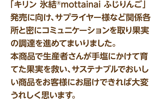 「キリン 氷結®mottainaiふじりんご発売」に向け、サプライヤー様など関係各所と密にコミュニケーションを取り果実の調達を進めてまいりました。本商品で生産者さんが手塩にかけて育てた果実を救い、サステナブルでおいしい商品をお客様にお届けできれば大変うれしく思います。