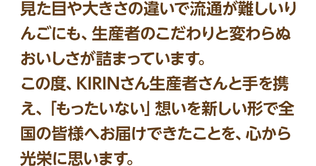 見た目や大きさの違いで流通が難しいりんごにも、生産者のこだわりと変わらぬおいしさが詰まっています。この度、KIRINさん生産者さんと手を携え、「もったいない」想いを新しい形で全国の皆様へお届けできたことを、心から光栄に思います。