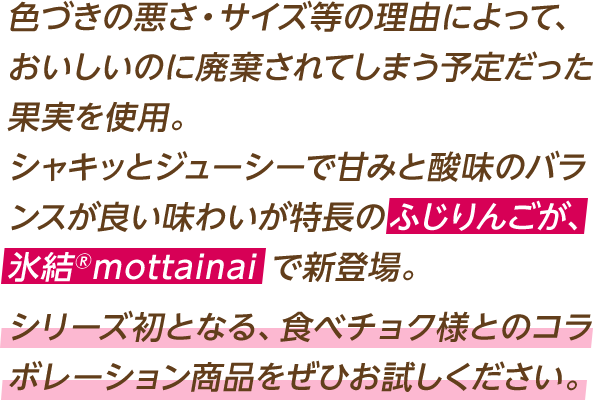 色づきの悪さ・サイズ等の理由によって、おいしいのに廃棄されてしまう予定だった果実を使用。シャキッとジューシーで甘みと酸味のバランスが良い味わいが特長のふじりんごが、氷結®mottainai で新登場。シリーズ初となる、食べチョク様とのコラボレーション商品をぜひお試しください。
