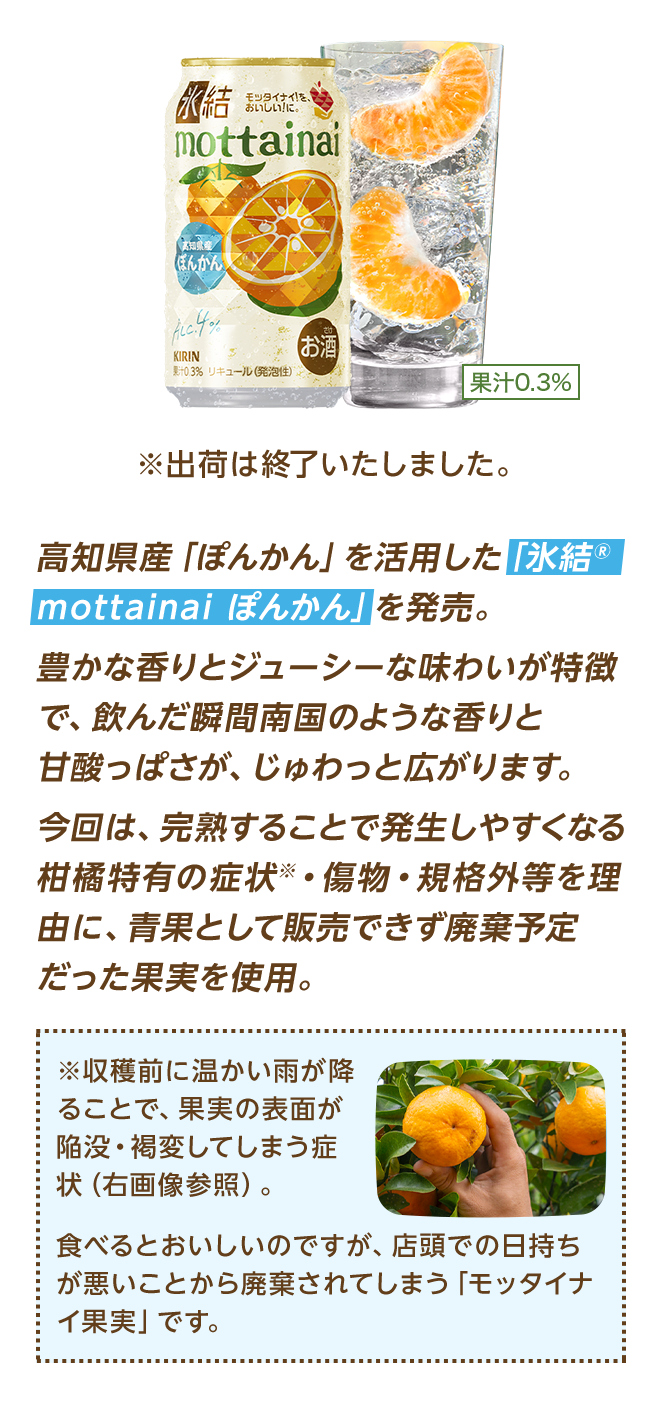 高知県産「ぽんかん」を活用した「氷結®mottainai ぽんかん」を発売。豊かな香りとジューシーな味わいが特徴で、飲んだ瞬間南国のような香りと甘酸っぱさが、じゅわっと広がります。今回は、完熟することで発生しやすくなる柑橘特有の症状※・傷物・規格外等を理由に、青果として販売できず廃棄予定だった果実を使用。 ※収穫前に温かい雨が降ることで、果実の表面が陥没・褐変してしまう症状（右画像参照）。食べるとおいしいのですが、店頭での日持ちが悪いことから廃棄されてしまう「モッタイナイ果実」です。 ※出荷は終了いたしました。